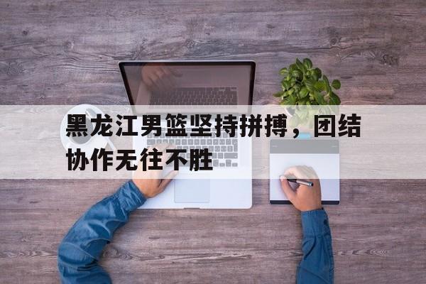 黑龙江男篮坚持拼搏，团结协作无往不胜的简单介绍